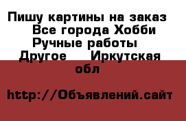  Пишу картины на заказ.  - Все города Хобби. Ручные работы » Другое   . Иркутская обл.